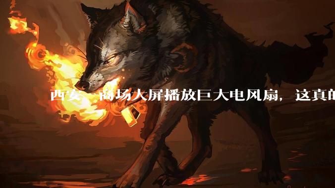 西安一商场大屏播放巨大电风扇，这真的能起到「望扇止暑」效果吗？还是单纯营销创意？