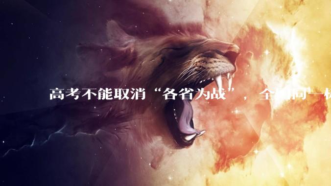 高考不能取消“各省为战”，全国同一标准，择优选拔的原因何在？阻力何在？